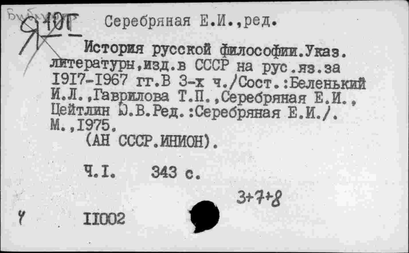 ﻿Серебряная Е.И.,ред.
/I \ История русской философии.Указ, литера туры, изд. в СССР на рус.яз.за 1917-1967 гг.В 3-х я./Сост.:Беленький И.Л..Гаврилова Т.П..Серебряная Е.И., Цейтлин к).В.Ред.:Серебряная Е.И./. ^’^(Ан’СССР. ИНИОН).
4.1.	343 с.
г
11002